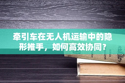 牵引车在无人机运输中的隐形推手，如何高效协同？