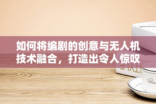 如何将编剧的创意与无人机技术融合，打造出令人惊叹的空中叙事体验？