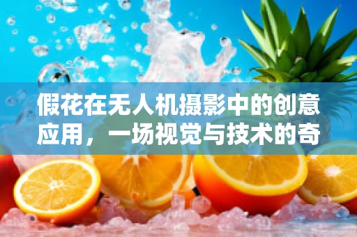 假花在无人机摄影中的创意应用，一场视觉与技术的奇妙碰撞？