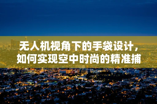无人机视角下的手袋设计，如何实现空中时尚的精准捕捉？