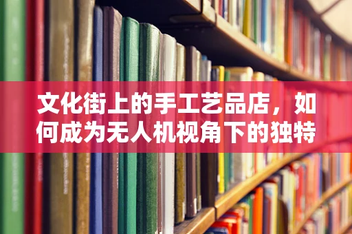 文化街上的手工艺品店，如何成为无人机视角下的独特风景线？