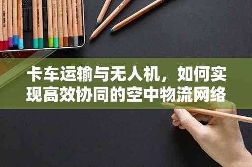 卡车运输与无人机，如何实现高效协同的空中物流网络？