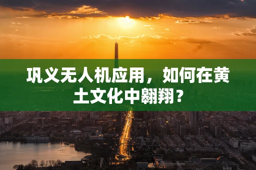 巩义无人机应用，如何在黄土文化中翱翔？
