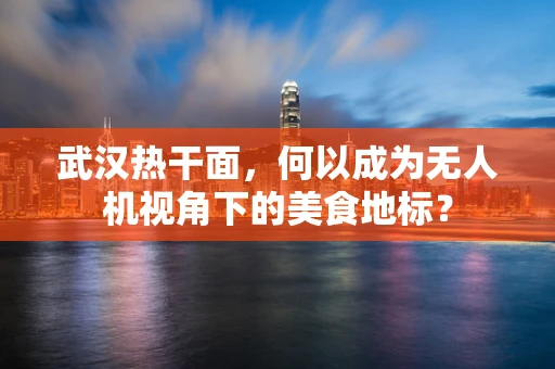 武汉热干面，何以成为无人机视角下的美食地标？