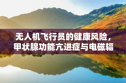 无人机飞行员的健康风险，甲状腺功能亢进症与电磁辐射的关联？