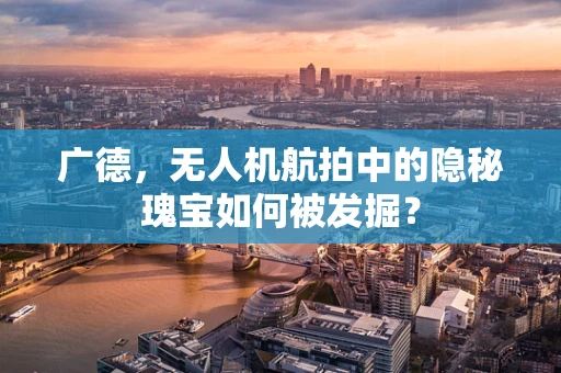 广德，无人机航拍中的隐秘瑰宝如何被发掘？