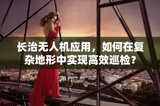长治无人机应用，如何在复杂地形中实现高效巡检？