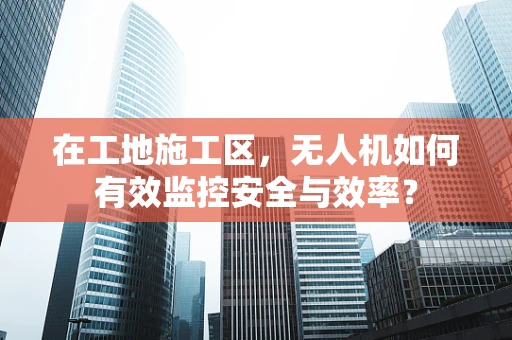 在工地施工区，无人机如何有效监控安全与效率？