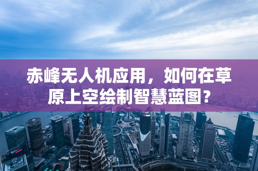 赤峰无人机应用，如何在草原上空绘制智慧蓝图？
