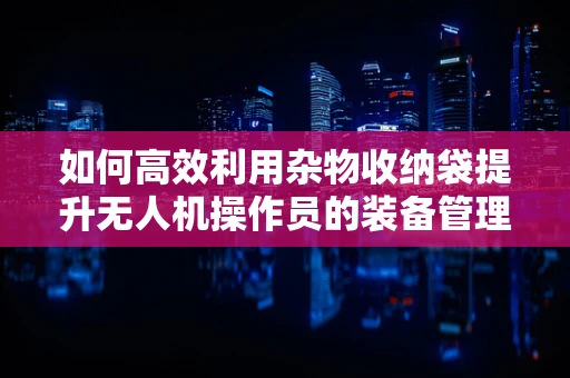 如何高效利用杂物收纳袋提升无人机操作员的装备管理效率？