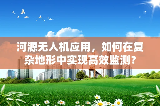 河源无人机应用，如何在复杂地形中实现高效监测？