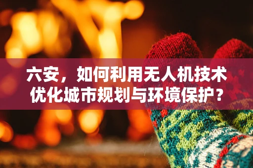 六安，如何利用无人机技术优化城市规划与环境保护？