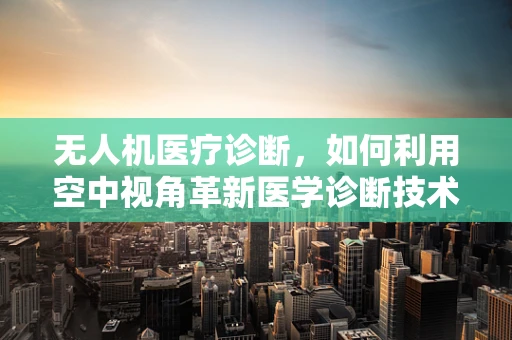无人机医疗诊断，如何利用空中视角革新医学诊断技术？