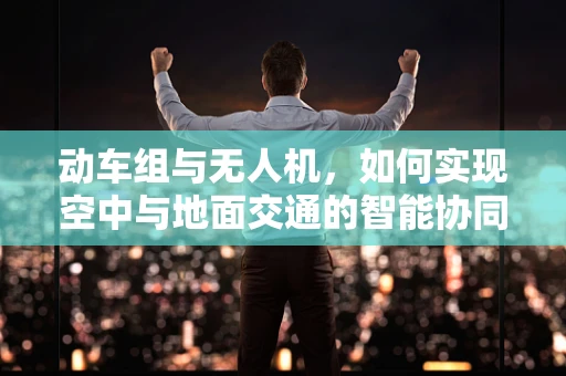 动车组与无人机，如何实现空中与地面交通的智能协同？