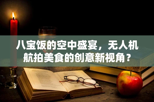 八宝饭的空中盛宴，无人机航拍美食的创意新视角？