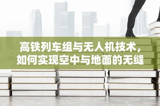 高铁列车组与无人机技术，如何实现空中与地面的无缝协同？