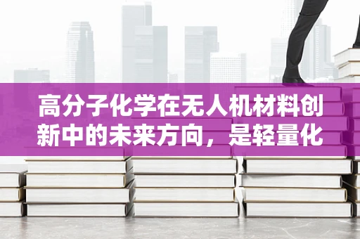 高分子化学在无人机材料创新中的未来方向，是轻量化还是耐久性？