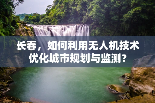 长春，如何利用无人机技术优化城市规划与监测？