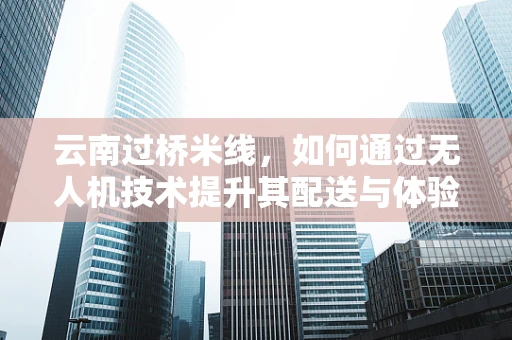 云南过桥米线，如何通过无人机技术提升其配送与体验？