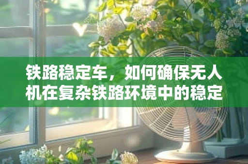 铁路稳定车，如何确保无人机在复杂铁路环境中的稳定飞行？