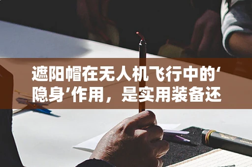 遮阳帽在无人机飞行中的‘隐身’作用，是实用装备还是多余装饰？