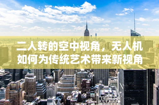 二人转的空中视角，无人机如何为传统艺术带来新视角？