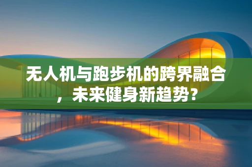 无人机与跑步机的跨界融合，未来健身新趋势？
