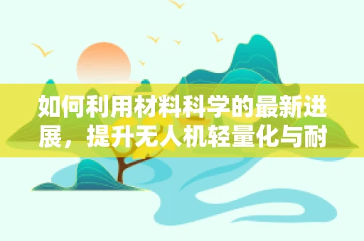 如何利用材料科学的最新进展，提升无人机轻量化与耐久性？