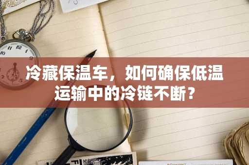 冷藏保温车，如何确保低温运输中的冷链不断？