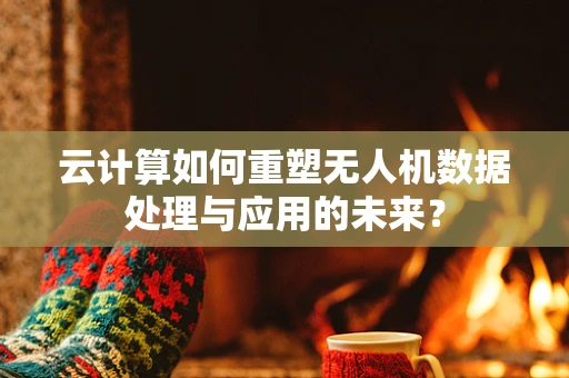 云计算如何重塑无人机数据处理与应用的未来？