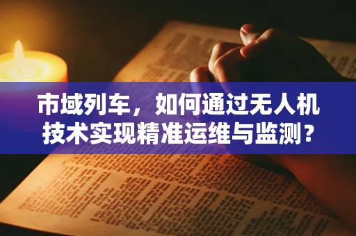 市域列车，如何通过无人机技术实现精准运维与监测？
