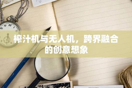 榨汁机与无人机，跨界融合的创意想象