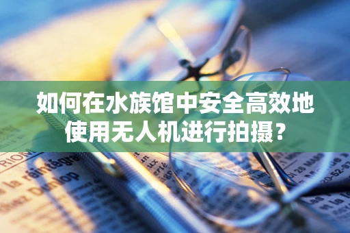 如何在水族馆中安全高效地使用无人机进行拍摄？