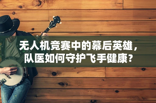 无人机竞赛中的幕后英雄，队医如何守护飞手健康？
