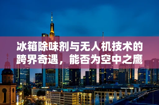 冰箱除味剂与无人机技术的跨界奇遇，能否为空中之鹰带来清新空气？
