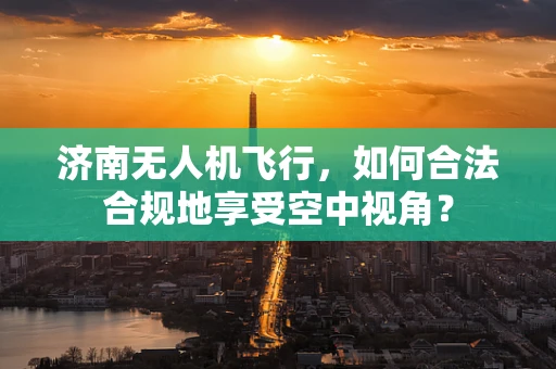 济南无人机飞行，如何合法合规地享受空中视角？