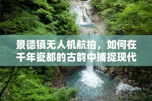 景德镇无人机航拍，如何在千年瓷都的古韵中捕捉现代视角？