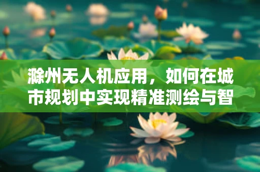 滁州无人机应用，如何在城市规划中实现精准测绘与智能监控？