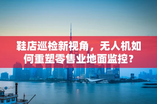 鞋店巡检新视角，无人机如何重塑零售业地面监控？