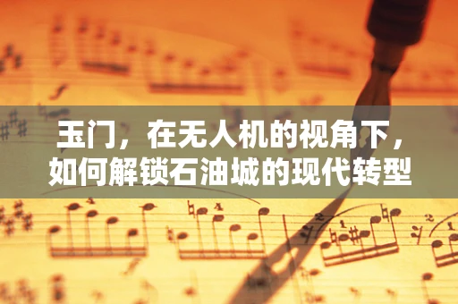 玉门，在无人机的视角下，如何解锁石油城的现代转型之谜？