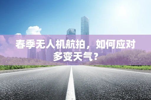 春季无人机航拍，如何应对多变天气？
