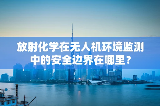 放射化学在无人机环境监测中的安全边界在哪里？