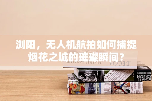 浏阳，无人机航拍如何捕捉烟花之城的璀璨瞬间？