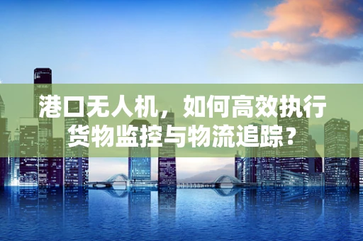 港口无人机，如何高效执行货物监控与物流追踪？