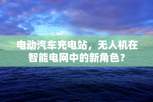 电动汽车充电站，无人机在智能电网中的新角色？
