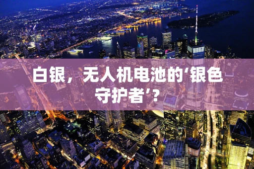 白银，无人机电池的‘银色守护者’？