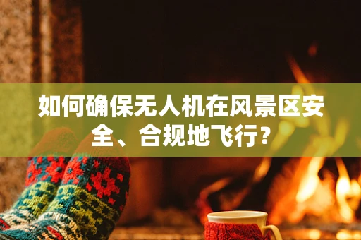 如何确保无人机在风景区安全、合规地飞行？