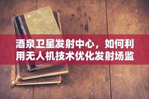 酒泉卫星发射中心，如何利用无人机技术优化发射场监测？