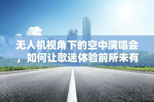 无人机视角下的空中演唱会，如何让歌迷体验前所未有的视听盛宴？