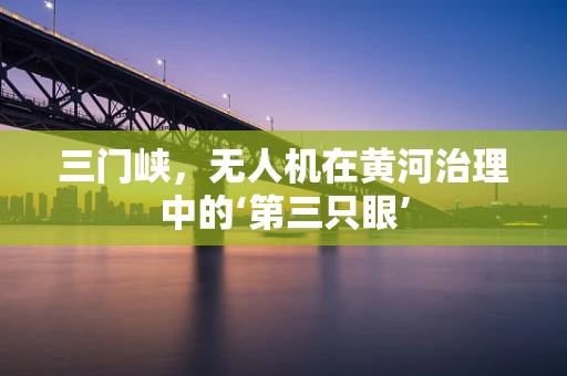 三门峡，无人机在黄河治理中的‘第三只眼’